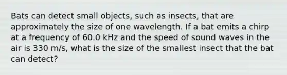 Bats can detect small objects, such as insects, that are approximately the size of one wavelength. If a bat emits a chirp at a frequency of 60.0 kHz and the speed of sound waves in the air is 330 m/s, what is the size of the smallest insect that the bat can detect?