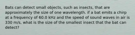 Bats can detect small objects, such as insects, that are approximately the size of one wavelength. if a bat emits a chirp at a frequency of 60.0 kHz and the speed of sound waves in air is 330 m/s, what is the size of the smallest insect that the bat can detect?