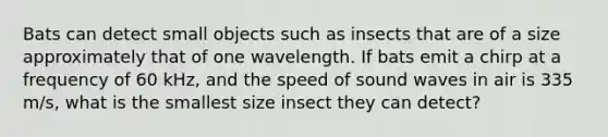 Bats can detect small objects such as insects that are of a size approximately that of one wavelength. If bats emit a chirp at a frequency of 60 kHz, and the speed of sound waves in air is 335 m/s, what is the smallest size insect they can detect?