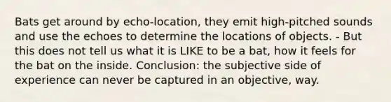 Bats get around by echo-location, they emit high-pitched sounds and use the echoes to determine the locations of objects. - But this does not tell us what it is LIKE to be a bat, how it feels for the bat on the inside. Conclusion: the subjective side of experience can never be captured in an objective, way.