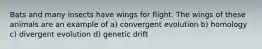 Bats and many insects have wings for flight. The wings of these animals are an example of a) convergent evolution b) homology c) divergent evolution d) genetic drift