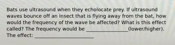 Bats use ultrasound when they echolocate prey. If ultrasound waves bounce off an insect that is flying away from the bat, how would the frequency of the wave be affected? What is this effect called? The frequency would be _________________(lower/higher). The effect: ________________________