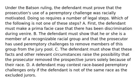 Under the Batson ruling, the defendant must prove that the prosecution's use of a peremptory challenge was racially motivated. Doing so requires a number of legal steps. Which of the following is not one of these steps? ​A. First, the defendant must make a prima facie case that there has been discrimination during venire. ​B. The defendant must show that he or she is a member of a recognizable racial group and that the prosecutor has used peremptory challenges to remove members of this group from the jury pool. ​C. The defendant must show that these facts and other relevant circumstances raise the possibility that the prosecutor removed the prospective jurors solely because of their race. ​D. A defendant may contest race-based peremptory challenges only if the defendant is not of the same race as the excluded jurors.