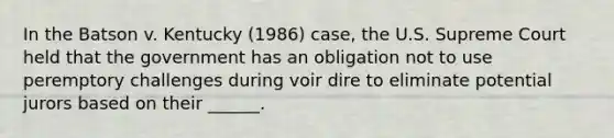 In the Batson v. Kentucky (1986) case, the U.S. Supreme Court held that the government has an obligation not to use peremptory challenges during voir dire to eliminate potential jurors based on their ______.