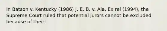 In Batson v. Kentucky (1986) J. E. B. v. Ala. Ex rel (1994), the Supreme Court ruled that potential jurors cannot be excluded because of their: