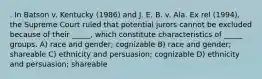 . In Batson v. Kentucky (1986) and J. E. B. v. Ala. Ex rel (1994), the Supreme Court ruled that potential jurors cannot be excluded because of their _____, which constitute characteristics of _____ groups. A) race and gender; cognizable B) race and gender; shareable C) ethnicity and persuasion; cognizable D) ethnicity and persuasion; shareable