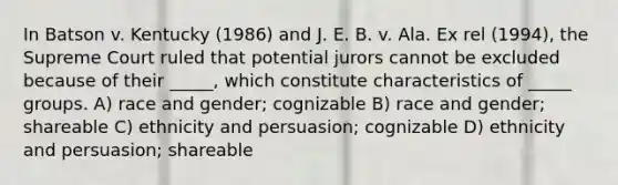 In Batson v. Kentucky (1986) and J. E. B. v. Ala. Ex rel (1994), the Supreme Court ruled that potential jurors cannot be excluded because of their _____, which constitute characteristics of _____ groups. A) race and gender; cognizable B) race and gender; shareable C) ethnicity and persuasion; cognizable D) ethnicity and persuasion; shareable