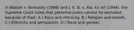 In Batson v. Kentucky (1986) and J. E. B. v. Ala. Ex rel (1994), the Supreme Court ruled that potential jurors cannot be excluded because of their: A.) Race and ethnicity. B.) Religion and beliefs. C.) Ethnicity and persuasion. D.) Race and gender.