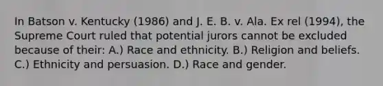 In Batson v. Kentucky (1986) and J. E. B. v. Ala. Ex rel (1994), the Supreme Court ruled that potential jurors cannot be excluded because of their: A.) Race and ethnicity. B.) Religion and beliefs. C.) Ethnicity and persuasion. D.) Race and gender.