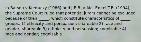 In Batson v Kentucky (1986) and J.E.B. v Ala. Ex rel T.B. (1994), the Supreme Court ruled that potential jurors cannot be excluded because of their _____, which constitute characteristics of _____ groups. 1) ethnicity and persuasion; shareable 2) race and gender; shareable 3) ethnicity and persuasion; cognizable 4) race and gender; cognizable