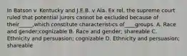 In Batson v. Kentucky and J.E.B. v Ala. Ex rel, the supreme court ruled that potential jurors cannot be excluded because of their_____,which constitute characteristics of____groups. A. Race and gender;cognizable B. Race and gender; shareable C. Ethnicity and persuasion; cognizable D. Ethnicity and persuasion; shareable