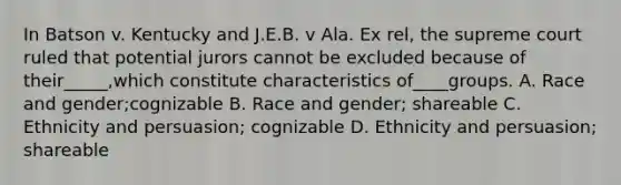 In Batson v. Kentucky and J.E.B. v Ala. Ex rel, the supreme court ruled that potential jurors cannot be excluded because of their_____,which constitute characteristics of____groups. A. Race and gender;cognizable B. Race and gender; shareable C. Ethnicity and persuasion; cognizable D. Ethnicity and persuasion; shareable