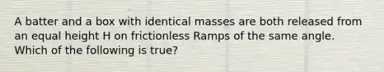 A batter and a box with identical masses are both released from an equal height H on frictionless Ramps of the same angle. Which of the following is true?