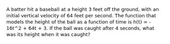 A batter hit a baseball at a height 3 feet off the ground, with an initial vertical velocity of 64 feet per second. The function that models the height of the ball as a function of time is h(t) = ‐16t^2 + 64t + 3. If the ball was caught after 4 seconds, what was its height when it was caught?