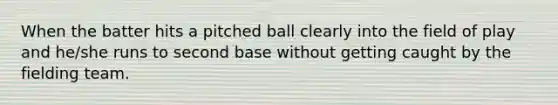 When the batter hits a pitched ball clearly into the field of play and he/she runs to second base without getting caught by the fielding team.