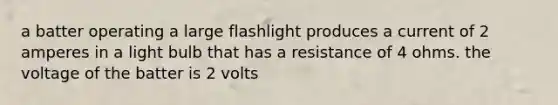 a batter operating a large flashlight produces a current of 2 amperes in a light bulb that has a resistance of 4 ohms. the voltage of the batter is 2 volts