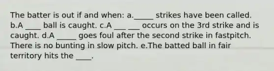 The batter is out if and when: a._____ strikes have been called. b.A ____ ball is caught. c.A ___ ___ occurs on the 3rd strike and is caught. d.A _____ goes foul after the second strike in fastpitch. There is no bunting in slow pitch. e.The batted ball in fair territory hits the ____.