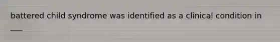 battered child syndrome was identified as a clinical condition in ___