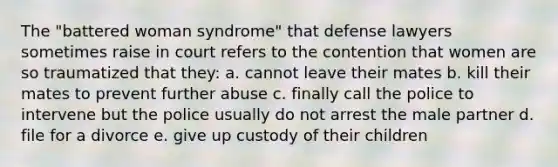 The "battered woman syndrome" that defense lawyers sometimes raise in court refers to the contention that women are so traumatized that they: a. cannot leave their mates b. kill their mates to prevent further abuse c. finally call the police to intervene but the police usually do not arrest the male partner d. file for a divorce e. give up custody of their children