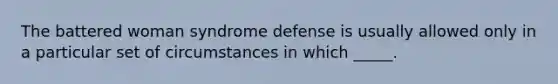 The battered woman syndrome defense is usually allowed only in a particular set of circumstances in which _____.