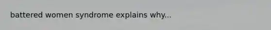 battered women syndrome explains why...