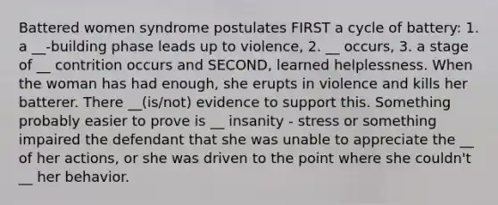 Battered women syndrome postulates FIRST a cycle of battery: 1. a __-building phase leads up to violence, 2. __ occurs, 3. a stage of __ contrition occurs and SECOND, learned helplessness. When the woman has had enough, she erupts in violence and kills her batterer. There __(is/not) evidence to support this. Something probably easier to prove is __ insanity - stress or something impaired the defendant that she was unable to appreciate the __ of her actions, or she was driven to the point where she couldn't __ her behavior.