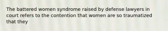 The battered women syndrome raised by defense lawyers in court refers to the contention that women are so traumatized that they