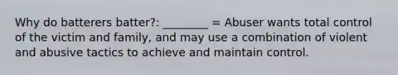 Why do batterers batter?: ________ = Abuser wants total control of the victim and family, and may use a combination of violent and abusive tactics to achieve and maintain control.
