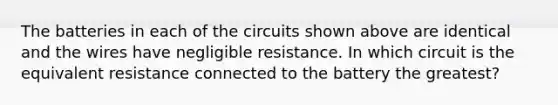 The batteries in each of the circuits shown above are identical and the wires have negligible resistance. In which circuit is the equivalent resistance connected to the battery the greatest?