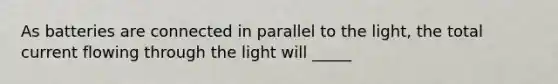 As batteries are connected in parallel to the light, the total current flowing through the light will _____