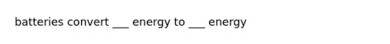batteries convert ___ energy to ___ energy