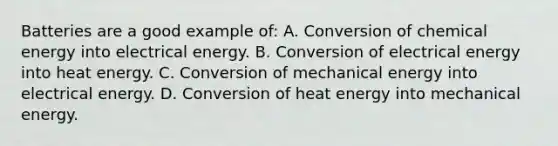 Batteries are a good example of: A. Conversion of chemical energy into electrical energy. B. Conversion of electrical energy into heat energy. C. Conversion of mechanical energy into electrical energy. D. Conversion of heat energy into mechanical energy.