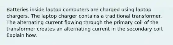 Batteries inside laptop computers are charged using laptop chargers. The laptop charger contains a traditional transformer. The alternating current flowing through the primary coil of the transformer creates an alternating current in the secondary coil. Explain how.