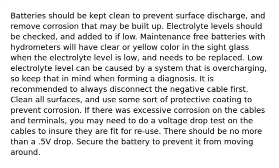 Batteries should be kept clean to prevent surface discharge, and remove corrosion that may be built up. Electrolyte levels should be checked, and added to if low. Maintenance free batteries with hydrometers will have clear or yellow color in the sight glass when the electrolyte level is low, and needs to be replaced. Low electrolyte level can be caused by a system that is overcharging, so keep that in mind when forming a diagnosis. It is recommended to always disconnect the negative cable first. Clean all surfaces, and use some sort of protective coating to prevent corrosion. If there was excessive corrosion on the cables and terminals, you may need to do a voltage drop test on the cables to insure they are fit for re-use. There should be no more than a .5V drop. Secure the battery to prevent it from moving around.