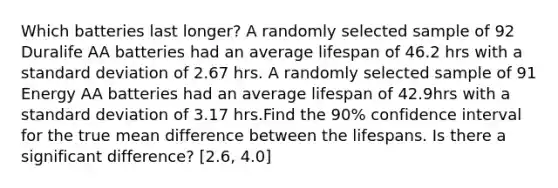 Which batteries last longer? A randomly selected sample of 92 Duralife AA batteries had an average lifespan of 46.2 hrs with a standard deviation of 2.67 hrs. A randomly selected sample of 91 Energy AA batteries had an average lifespan of 42.9hrs with a standard deviation of 3.17 hrs.Find the 90% confidence interval for the true mean difference between the lifespans. Is there a significant difference? [2.6, 4.0]