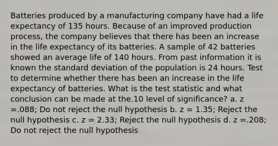 Batteries produced by a manufacturing company have had a life expectancy of 135 hours. Because of an improved production process, the company believes that there has been an increase in the life expectancy of its batteries. A sample of 42 batteries showed an average life of 140 hours. From past information it is known the standard deviation of the population is 24 hours. Test to determine whether there has been an increase in the life expectancy of batteries. What is the test statistic and what conclusion can be made at the.10 level of significance? a. z =.088; Do not reject the null hypothesis b. z = 1.35; Reject the null hypothesis c. z = 2.33; Reject the null hypothesis d. z =.208; Do not reject the null hypothesis