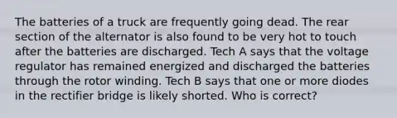 The batteries of a truck are frequently going dead. The rear section of the alternator is also found to be very hot to touch after the batteries are discharged. Tech A says that the voltage regulator has remained energized and discharged the batteries through the rotor winding. Tech B says that one or more diodes in the rectifier bridge is likely shorted. Who is correct?