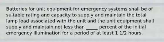 Batteries for unit equipment for emergency systems shall be of suitable rating and capacity to supply and maintain the total lamp load associated with the unit and the unit equipment shall supply and maintain not less than _____ percent of the initial emergency illumination for a period of at least 1 1/2 hours.