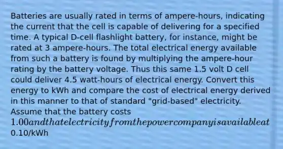 Batteries are usually rated in terms of ampere-hours, indicating the current that the cell is capable of delivering for a specified time. A typical D-cell flashlight battery, for instance, might be rated at 3 ampere-hours. The total electrical energy available from such a battery is found by multiplying the ampere-hour rating by the battery voltage. Thus this same 1.5 volt D cell could deliver 4.5 watt-hours of electrical energy. Convert this energy to kWh and compare the cost of electrical energy derived in this manner to that of standard "grid-based" electricity. Assume that the battery costs 1.00 and that electricity from the power company is available at0.10/kWh