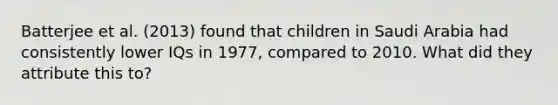 Batterjee et al. (2013) found that children in Saudi Arabia had consistently lower IQs in 1977, compared to 2010. What did they attribute this to?