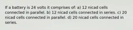 If a battery is 24 volts it comprises of: a) 12 nicad cells connected in parallel. b) 12 nicad cells connected in series. c) 20 nicad cells connected in parallel. d) 20 nicad cells connected in series.