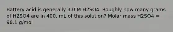 Battery acid is generally 3.0 M H2SO4. Roughly how many grams of H2SO4 are in 400. mL of this solution? Molar mass H2SO4 = 98.1 g/mol