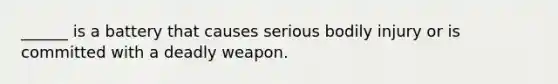 ______ is a battery that causes serious bodily injury or is committed with a deadly weapon.