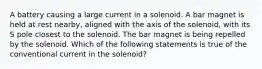 A battery causing a large current in a solenoid. A bar magnet is held at rest nearby, aligned with the axis of the solenoid, with its S pole closest to the solenoid. The bar magnet is being repelled by the solenoid. Which of the following statements is true of the conventional current in the solenoid?