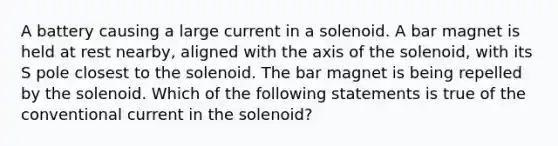 A battery causing a large current in a solenoid. A bar magnet is held at rest nearby, aligned with the axis of the solenoid, with its S pole closest to the solenoid. The bar magnet is being repelled by the solenoid. Which of the following statements is true of the conventional current in the solenoid?