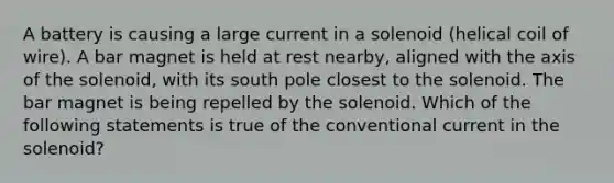 A battery is causing a large current in a solenoid (helical coil of wire). A bar magnet is held at rest nearby, aligned with the axis of the solenoid, with its south pole closest to the solenoid. The bar magnet is being repelled by the solenoid. Which of the following statements is true of the conventional current in the solenoid?