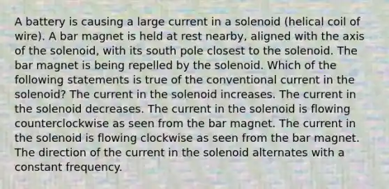 A battery is causing a large current in a solenoid (helical coil of wire). A bar magnet is held at rest nearby, aligned with the axis of the solenoid, with its south pole closest to the solenoid. The bar magnet is being repelled by the solenoid. Which of the following statements is true of the conventional current in the solenoid? The current in the solenoid increases. The current in the solenoid decreases. The current in the solenoid is flowing counterclockwise as seen from the bar magnet. The current in the solenoid is flowing clockwise as seen from the bar magnet. The direction of the current in the solenoid alternates with a constant frequency.