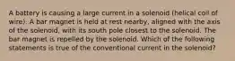 A battery is causing a large current in a solenoid (helical coil of wire). A bar magnet is held at rest nearby, aligned with the axis of the solenoid, with its south pole closest to the solenoid. The bar magnet is repelled by the solenoid. Which of the following statements is true of the conventional current in the solenoid?