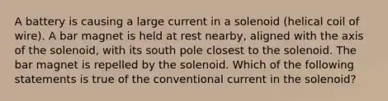 A battery is causing a large current in a solenoid (helical coil of wire). A bar magnet is held at rest nearby, aligned with the axis of the solenoid, with its south pole closest to the solenoid. The bar magnet is repelled by the solenoid. Which of the following statements is true of the conventional current in the solenoid?