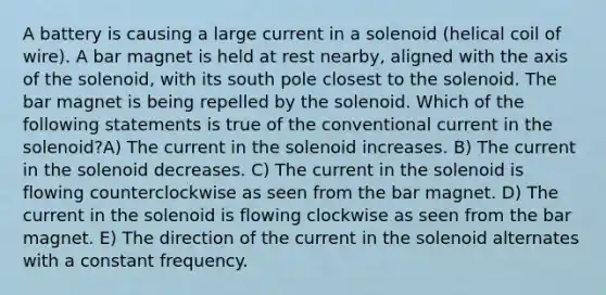 A battery is causing a large current in a solenoid (helical coil of wire). A bar magnet is held at rest nearby, aligned with the axis of the solenoid, with its south pole closest to the solenoid. The bar magnet is being repelled by the solenoid. Which of the following statements is true of the conventional current in the solenoid?A) The current in the solenoid increases. B) The current in the solenoid decreases. C) The current in the solenoid is flowing counterclockwise as seen from the bar magnet. D) The current in the solenoid is flowing clockwise as seen from the bar magnet. E) The direction of the current in the solenoid alternates with a constant frequency.